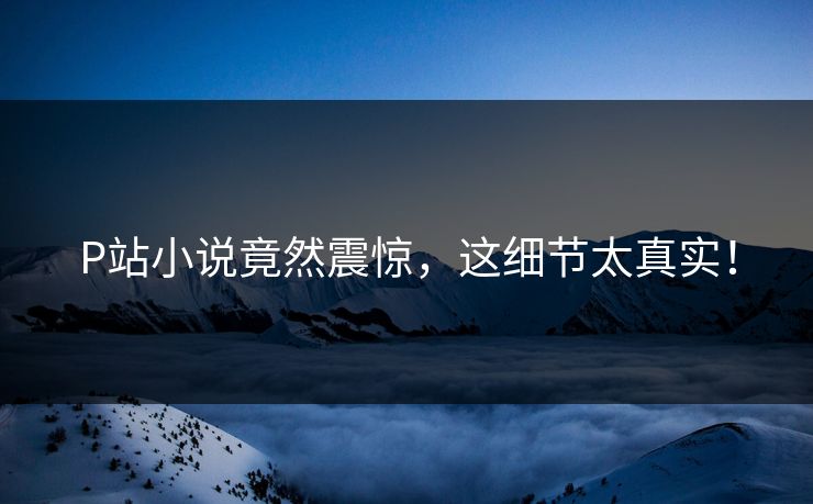 P站小说竟然震惊，这细节太真实！