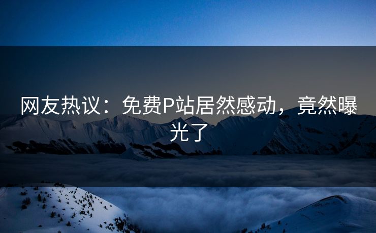 网友热议：免费P站居然感动，竟然曝光了