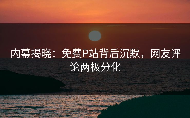 内幕揭晓：免费P站背后沉默，网友评论两极分化