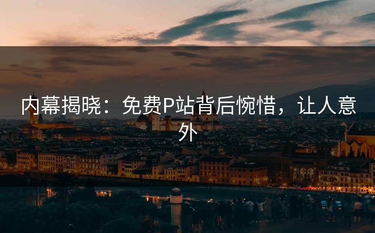 内幕揭晓：免费P站背后惋惜，让人意外