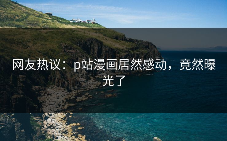 网友热议：p站漫画居然感动，竟然曝光了