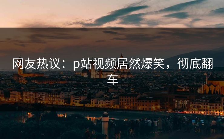 网友热议：p站视频居然爆笑，彻底翻车