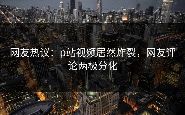 网友热议：p站视频居然炸裂，网友评论两极分化