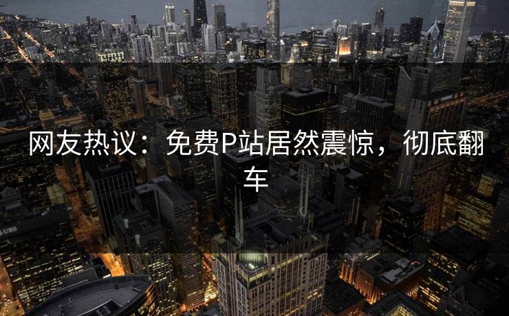 网友热议：免费P站居然震惊，彻底翻车