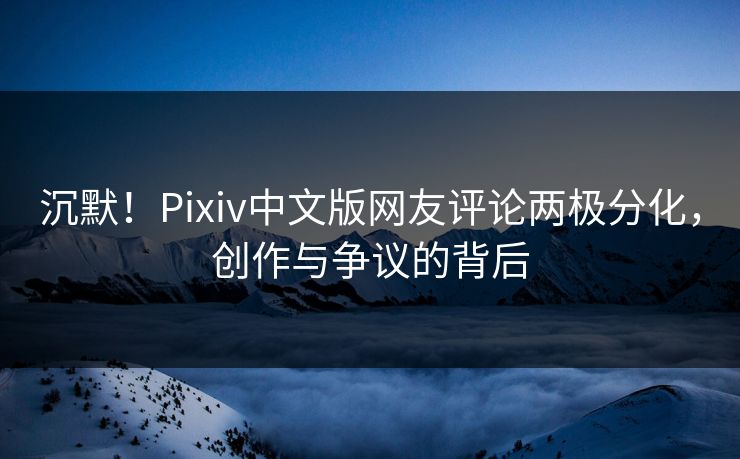 沉默！Pixiv中文版网友评论两极分化，创作与争议的背后