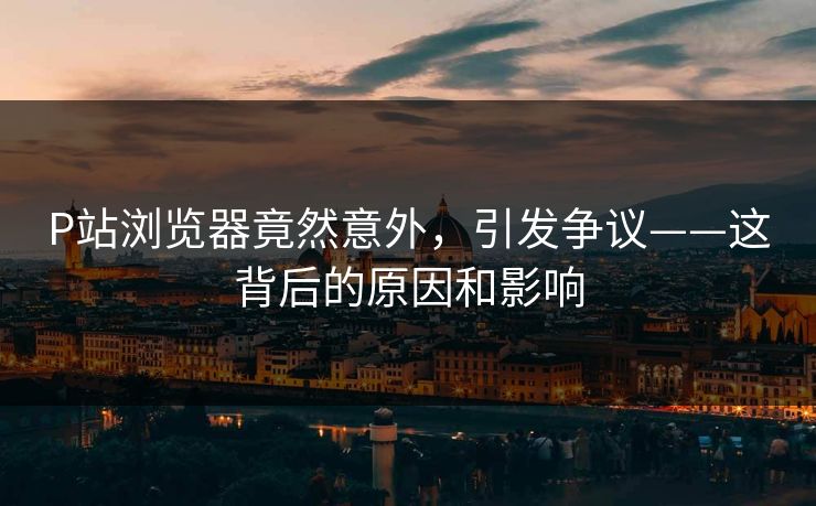 P站浏览器竟然意外，引发争议——这背后的原因和影响