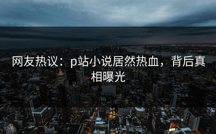 网友热议：p站小说居然热血，背后真相曝光