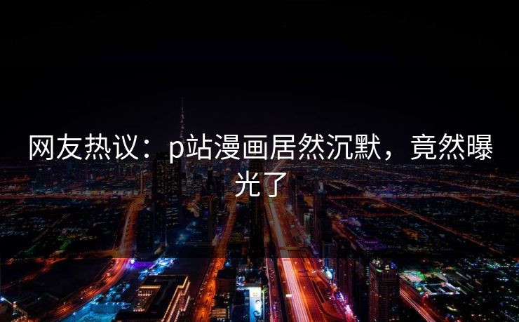 网友热议：p站漫画居然沉默，竟然曝光了