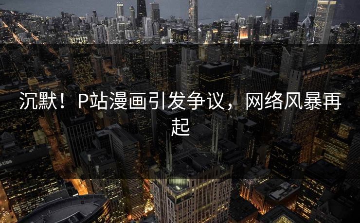 沉默！P站漫画引发争议，网络风暴再起