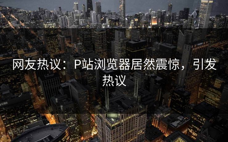 网友热议：P站浏览器居然震惊，引发热议