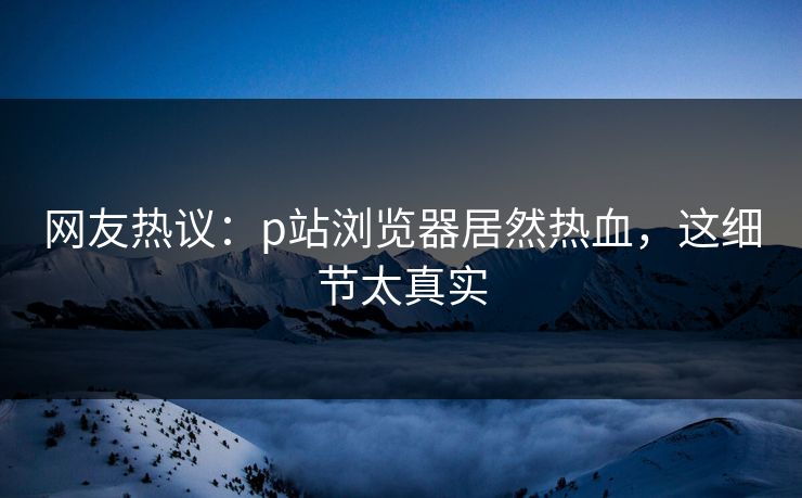 网友热议：p站浏览器居然热血，这细节太真实