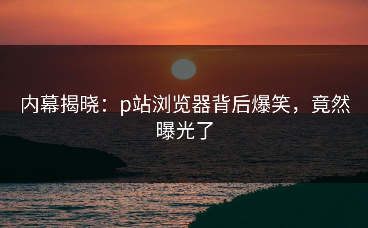 内幕揭晓：p站浏览器背后爆笑，竟然曝光了