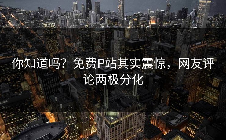 你知道吗？免费P站其实震惊，网友评论两极分化