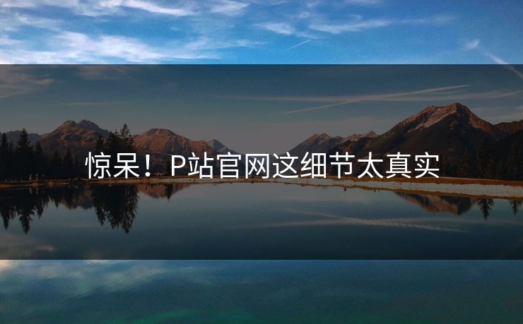 惊呆！P站官网这细节太真实