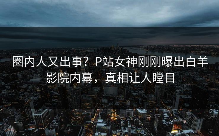 圈内人又出事？P站女神刚刚曝出白羊影院内幕，真相让人瞠目
