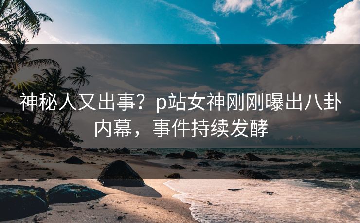 神秘人又出事？p站女神刚刚曝出八卦内幕，事件持续发酵