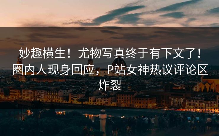 妙趣横生！尤物写真终于有下文了！圈内人现身回应，P站女神热议评论区炸裂
