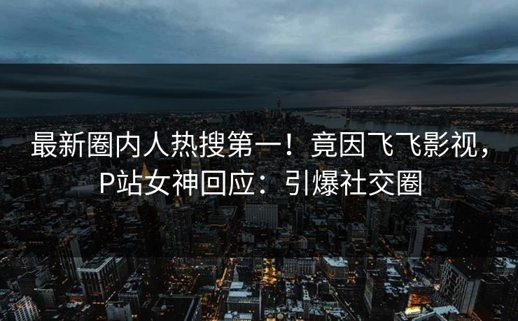 最新圈内人热搜第一！竟因飞飞影视，P站女神回应：引爆社交圈