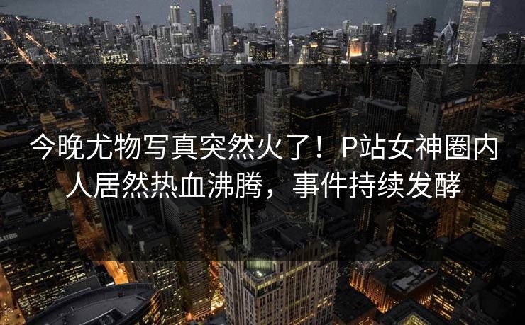 今晚尤物写真突然火了！P站女神圈内人居然热血沸腾，事件持续发酵