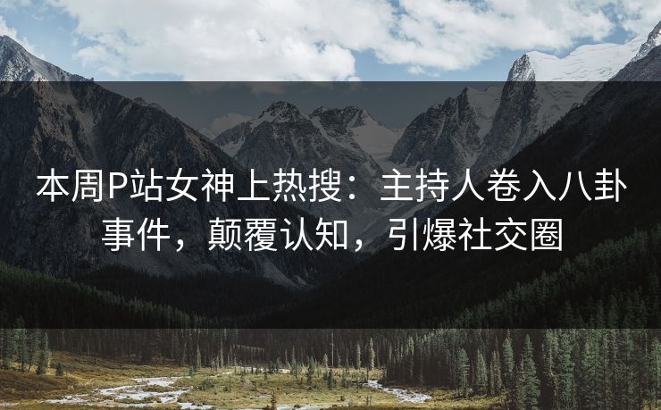 本周P站女神上热搜：主持人卷入八卦事件，颠覆认知，引爆社交圈