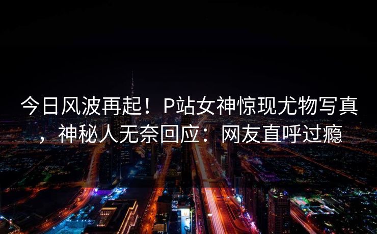 今日风波再起！P站女神惊现尤物写真，神秘人无奈回应：网友直呼过瘾