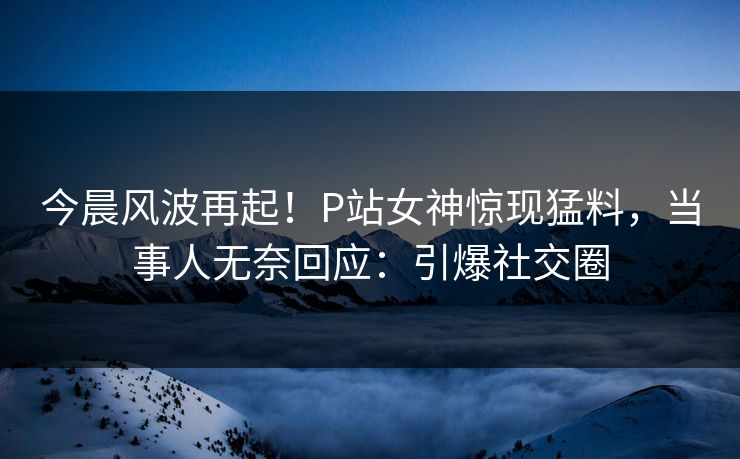 今晨风波再起！P站女神惊现猛料，当事人无奈回应：引爆社交圈