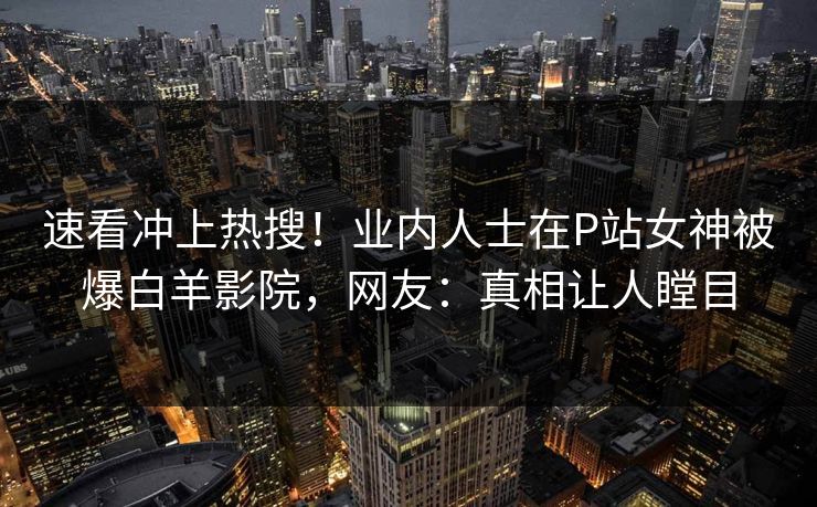 速看冲上热搜！业内人士在P站女神被爆白羊影院，网友：真相让人瞠目