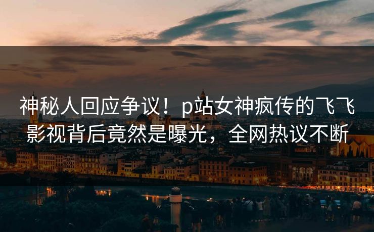 神秘人回应争议！p站女神疯传的飞飞影视背后竟然是曝光，全网热议不断
