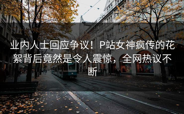 业内人士回应争议！P站女神疯传的花絮背后竟然是令人震惊，全网热议不断