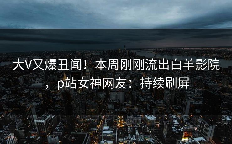大V又爆丑闻！本周刚刚流出白羊影院，p站女神网友：持续刷屏