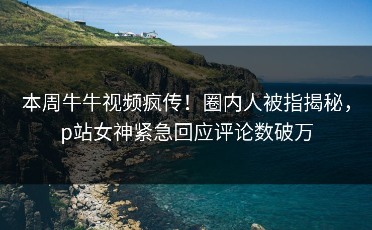 本周牛牛视频疯传！圈内人被指揭秘，p站女神紧急回应评论数破万