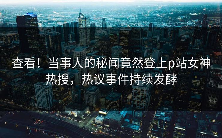 查看！当事人的秘闻竟然登上p站女神热搜，热议事件持续发酵