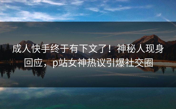 成人快手终于有下文了！神秘人现身回应，p站女神热议引爆社交圈