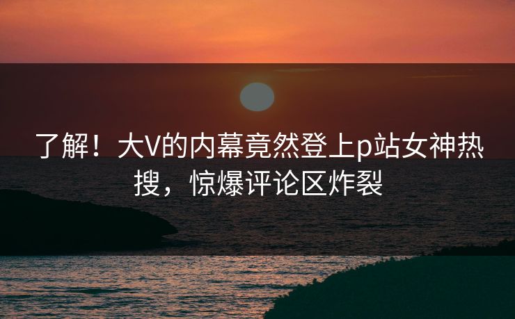 了解！大V的内幕竟然登上p站女神热搜，惊爆评论区炸裂