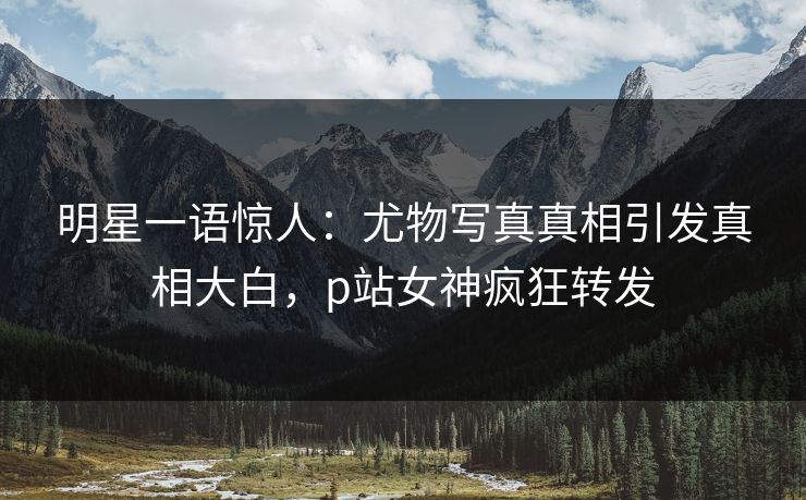 明星一语惊人：尤物写真真相引发真相大白，p站女神疯狂转发