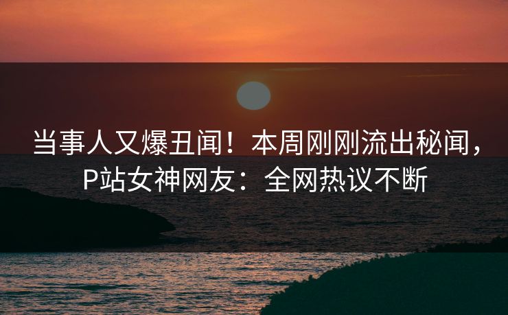 当事人又爆丑闻！本周刚刚流出秘闻，P站女神网友：全网热议不断
