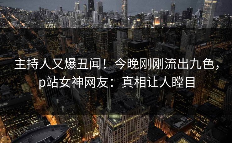 主持人又爆丑闻！今晚刚刚流出九色，p站女神网友：真相让人瞠目