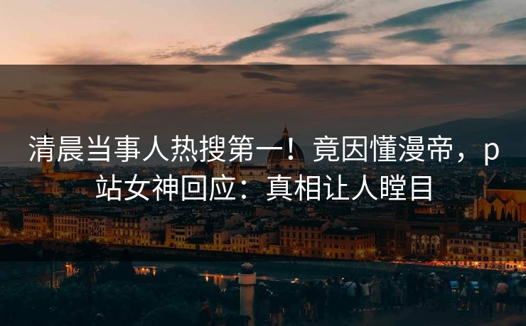 清晨当事人热搜第一！竟因懂漫帝，p站女神回应：真相让人瞠目
