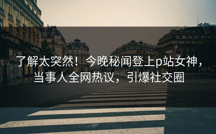 了解太突然！今晚秘闻登上p站女神，当事人全网热议，引爆社交圈