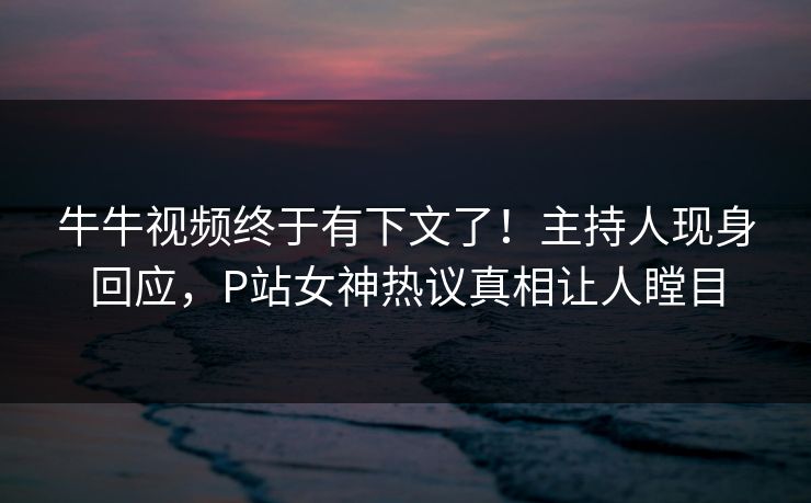牛牛视频终于有下文了！主持人现身回应，P站女神热议真相让人瞠目