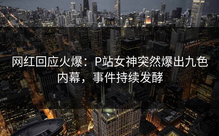网红回应火爆：P站女神突然爆出九色内幕，事件持续发酵