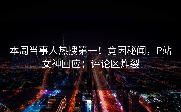本周当事人热搜第一！竟因秘闻，P站女神回应：评论区炸裂