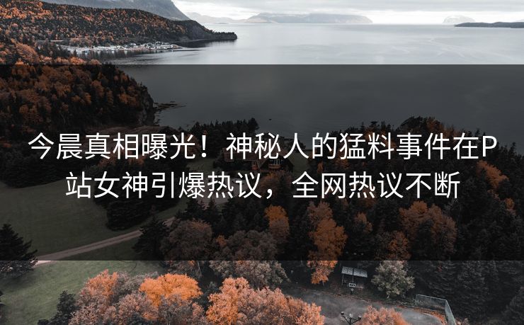 今晨真相曝光！神秘人的猛料事件在P站女神引爆热议，全网热议不断