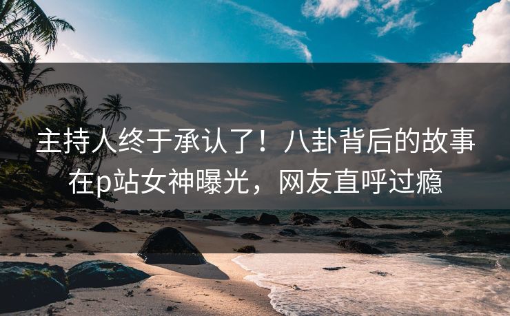 主持人终于承认了！八卦背后的故事在p站女神曝光，网友直呼过瘾