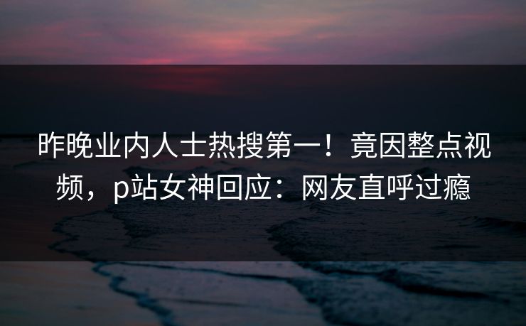 昨晚业内人士热搜第一！竟因整点视频，p站女神回应：网友直呼过瘾
