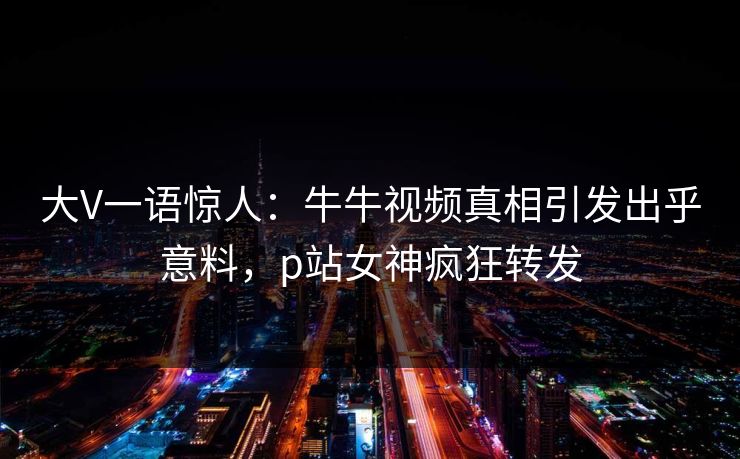 大V一语惊人：牛牛视频真相引发出乎意料，p站女神疯狂转发