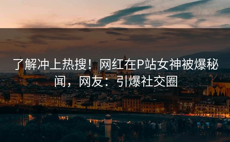 了解冲上热搜！网红在P站女神被爆秘闻，网友：引爆社交圈