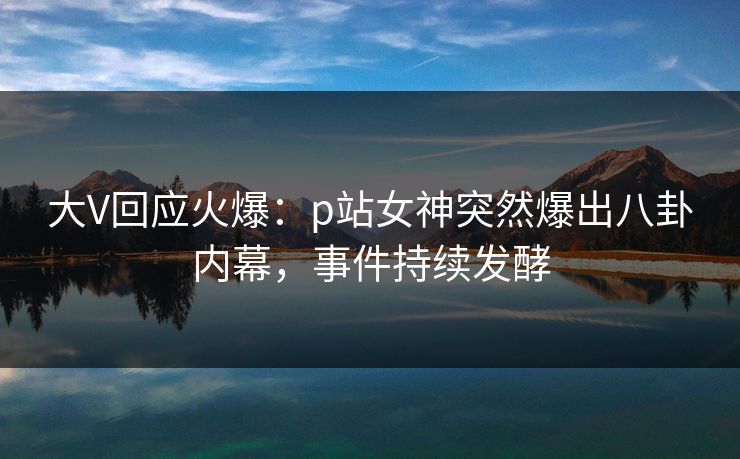 大V回应火爆：p站女神突然爆出八卦内幕，事件持续发酵