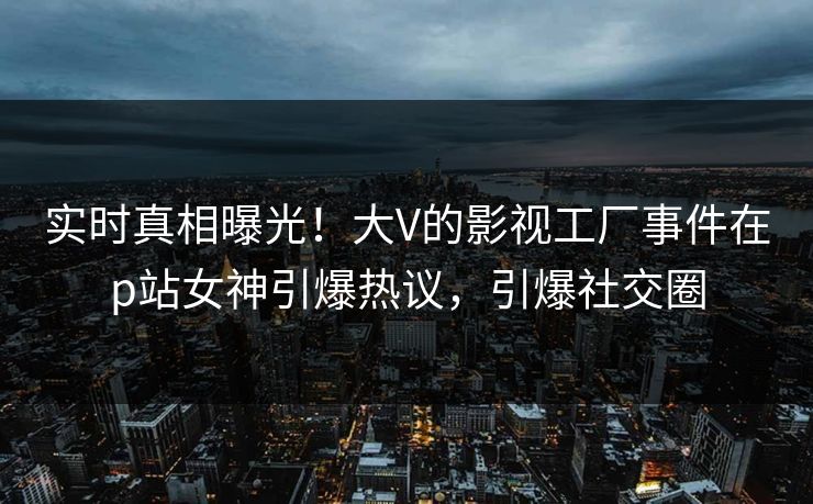 实时真相曝光！大V的影视工厂事件在p站女神引爆热议，引爆社交圈