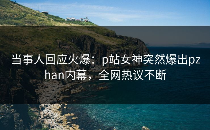当事人回应火爆：p站女神突然爆出pzhan内幕，全网热议不断